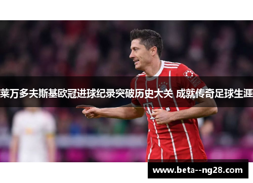 莱万多夫斯基欧冠进球纪录突破历史大关 成就传奇足球生涯 莱万多夫斯基欧冠进球纪录突破历史大关 成就传奇足球生涯
