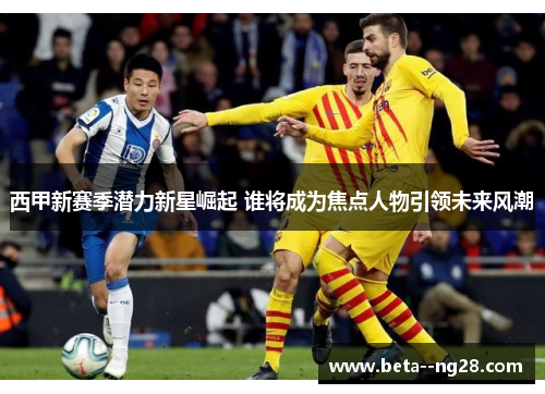 西甲新赛季潜力新星崛起 谁将成为焦点人物引领未来风潮