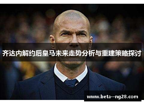 齐达内解约后皇马未来走势分析与重建策略探讨