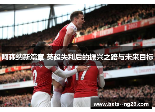 阿森纳新篇章 英超失利后的振兴之路与未来目标