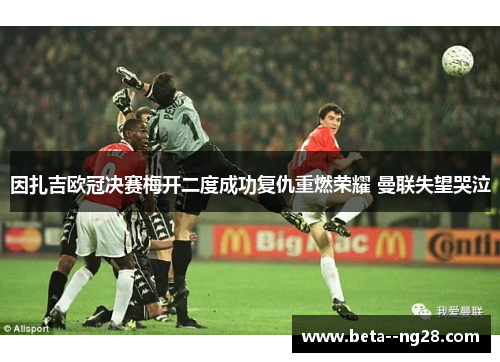 因扎吉欧冠决赛梅开二度成功复仇重燃荣耀 曼联失望哭泣