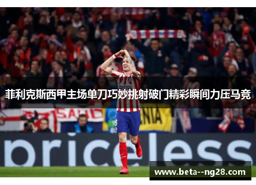 菲利克斯西甲主场单刀巧妙挑射破门精彩瞬间力压马竞