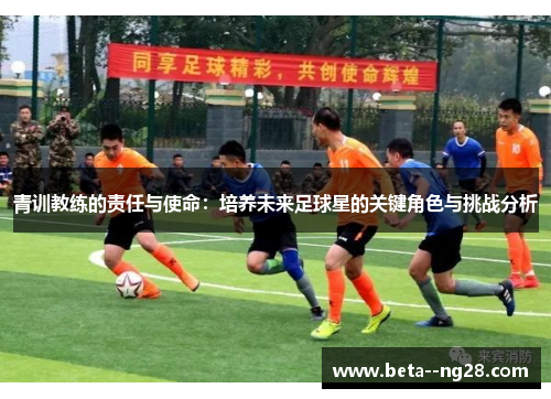 青训教练的责任与使命：培养未来足球星的关键角色与挑战分析