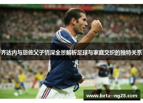 齐达内与恩佐父子情深全景解析足球与家庭交织的独特关系