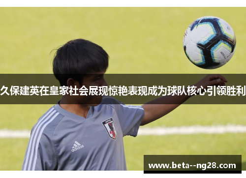 久保建英在皇家社会展现惊艳表现成为球队核心引领胜利